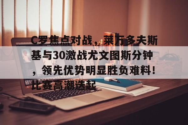 关于C罗焦点对战，莱万多夫斯基与30激战尤文图斯分钟，领先优势明显胜负难料！比赛高潮迭起的信息