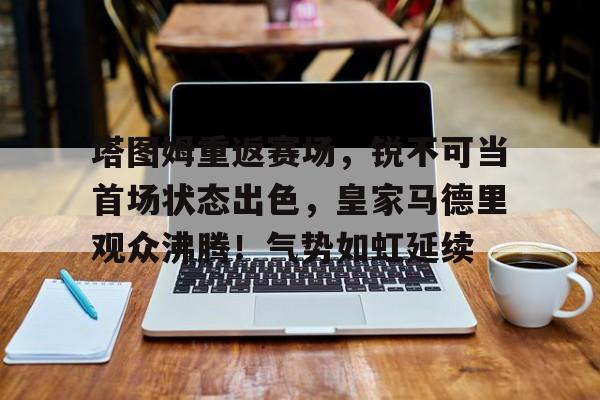 爱游戏登入-关于塔图姆重返赛场，锐不可当首场状态出色，皇家马德里观众沸腾！气势如虹延续的信息