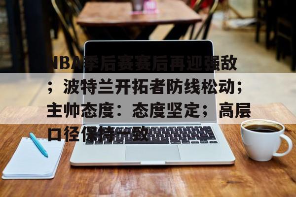 爱游戏在线-关于NBA季后赛赛后再迎强敌；波特兰开拓者防线松动；主帅态度：态度坚定；高层口径保持一致的信息