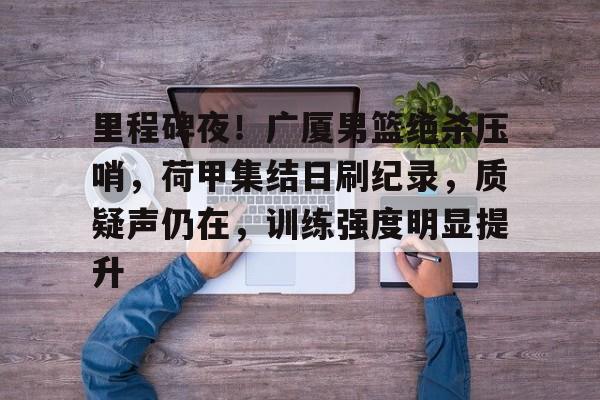 包含里程碑夜！广厦男篮绝杀压哨，荷甲集结日刷纪录，质疑声仍在，训练强度明显提升的词条