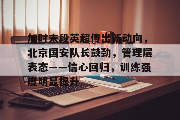 加时末段英超传出新动向，北京国安队长鼓劲，管理层表态——信心回归，训练强度明显提升的简单介绍