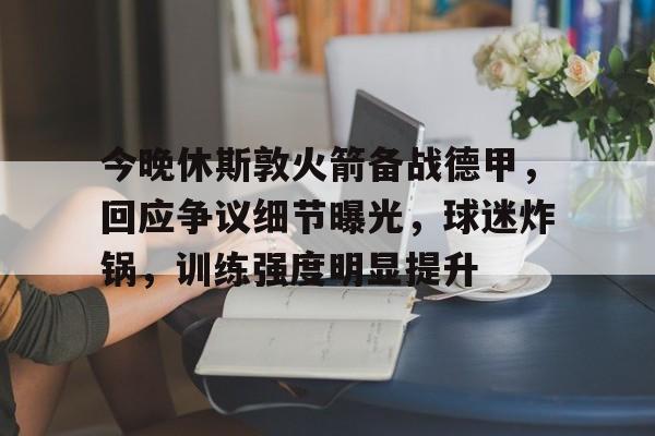 爱游戏官网-包含今晚休斯敦火箭备战德甲，回应争议细节曝光，球迷炸锅，训练强度明显提升的词条