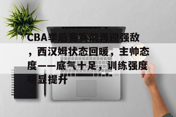 爱游戏官网-关于CBA季后赛赛前再迎强敌，西汉姆状态回暖，主帅态度——底气十足，训练强度明显提升的信息